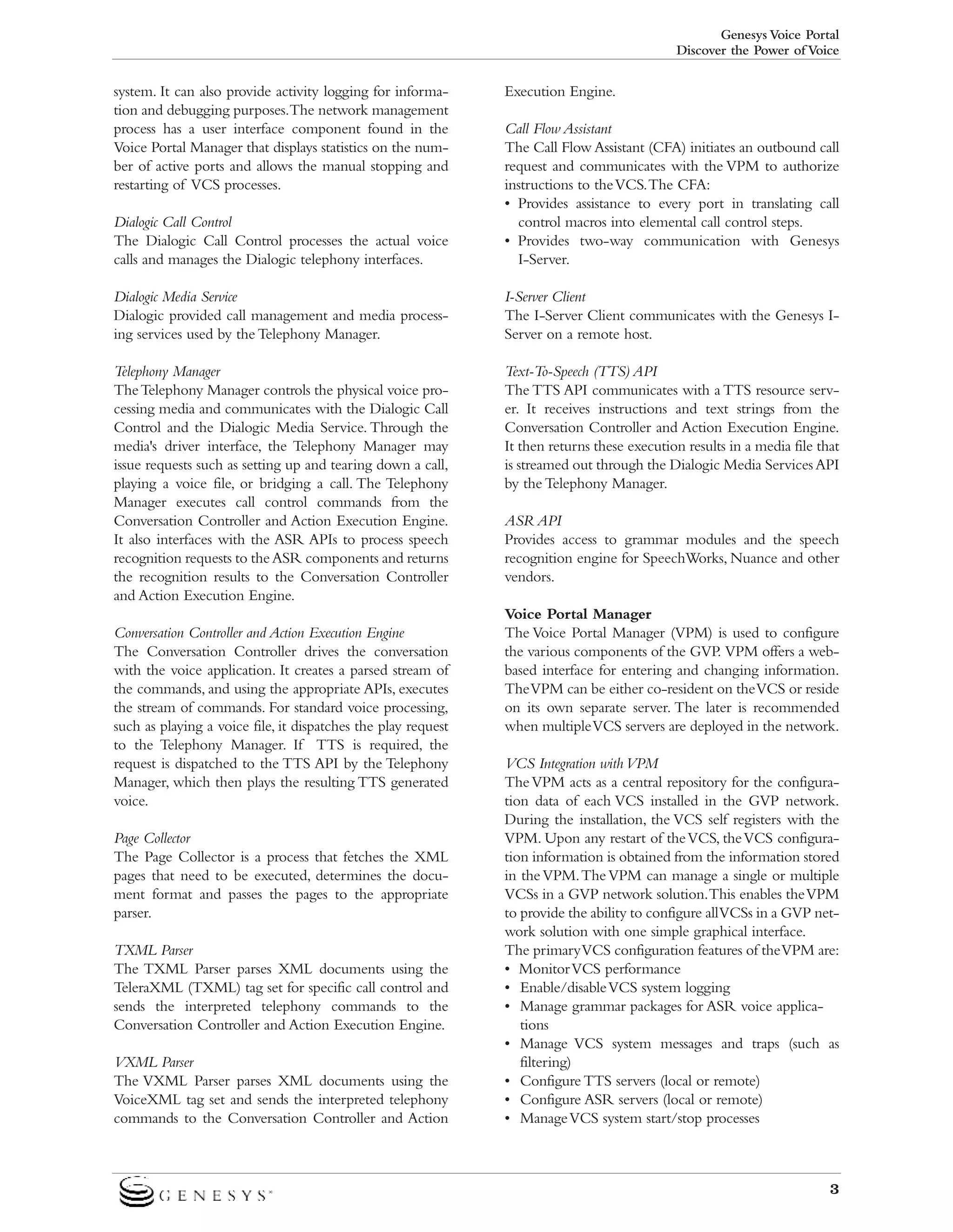 Genesys Voice Portal
Discover the Power of Voice

system. It can also provide activity logging for information and debugging purposes.The network management
process has a user interface component found in the
Voice Portal Manager that displays statistics on the number of active ports and allows the manual stopping and
restarting of VCS processes.

Execution Engine.

Dialogic Call Control
The Dialogic Call Control processes the actual voice
calls and manages the Dialogic telephony interfaces.

Call Flow Assistant
The Call Flow Assistant (CFA) initiates an outbound call
request and communicates with the VPM to authorize
instructions to the VCS.The CFA:
• Provides assistance to every port in translating call
control macros into elemental call control steps.
• Provides two-way communication with Genesys
I-Server.

Dialogic Media Service
Dialogic provided call management and media processing services used by the Telephony Manager.

I-Server Client
The I-Server Client communicates with the Genesys IServer on a remote host.

Telephony Manager
The Telephony Manager controls the physical voice processing media and communicates with the Dialogic Call
Control and the Dialogic Media Service. Through the
media's driver interface, the Telephony Manager may
issue requests such as setting up and tearing down a call,
playing a voice file, or bridging a call. The Telephony
Manager executes call control commands from the
Conversation Controller and Action Execution Engine.
It also interfaces with the ASR APIs to process speech
recognition requests to the ASR components and returns
the recognition results to the Conversation Controller
and Action Execution Engine.

Text-To-Speech (TTS) API
The TTS API communicates with a TTS resource server. It receives instructions and text strings from the
Conversation Controller and Action Execution Engine.
It then returns these execution results in a media file that
is streamed out through the Dialogic Media Services API
by the Telephony Manager.

Conversation Controller and Action Execution Engine
The Conversation Controller drives the conversation
with the voice application. It creates a parsed stream of
the commands, and using the appropriate APIs, executes
the stream of commands. For standard voice processing,
such as playing a voice file, it dispatches the play request
to the Telephony Manager. If TTS is required, the
request is dispatched to the TTS API by the Telephony
Manager, which then plays the resulting TTS generated
voice.
Page Collector
The Page Collector is a process that fetches the XML
pages that need to be executed, determines the document format and passes the pages to the appropriate
parser.
TXML Parser
The TXML Parser parses XML documents using the
TeleraXML (TXML) tag set for specific call control and
sends the interpreted telephony commands to the
Conversation Controller and Action Execution Engine.
VXML Parser
The VXML Parser parses XML documents using the
VoiceXML tag set and sends the interpreted telephony
commands to the Conversation Controller and Action

ASR API
Provides access to grammar modules and the speech
recognition engine for SpeechWorks, Nuance and other
vendors.
Voice Portal Manager
The Voice Portal Manager (VPM) is used to configure
the various components of the GVP. VPM offers a webbased interface for entering and changing information.
The VPM can be either co-resident on the VCS or reside
on its own separate server. The later is recommended
when multiple VCS servers are deployed in the network.
VCS Integration with VPM
The VPM acts as a central repository for the configuration data of each VCS installed in the GVP network.
During the installation, the VCS self registers with the
VPM. Upon any restart of the VCS, the VCS configuration information is obtained from the information stored
in the VPM.The VPM can manage a single or multiple
VCSs in a GVP network solution.This enables the VPM
to provide the ability to configure all VCSs in a GVP network solution with one simple graphical interface.
The primary VCS configuration features of the VPM are:
• Monitor VCS performance
• Enable/disable VCS system logging
• Manage grammar packages for ASR voice applications
• Manage VCS system messages and traps (such as
filtering)
• Configure TTS servers (local or remote)
• Configure ASR servers (local or remote)
• Manage VCS system start/stop processes

3

 