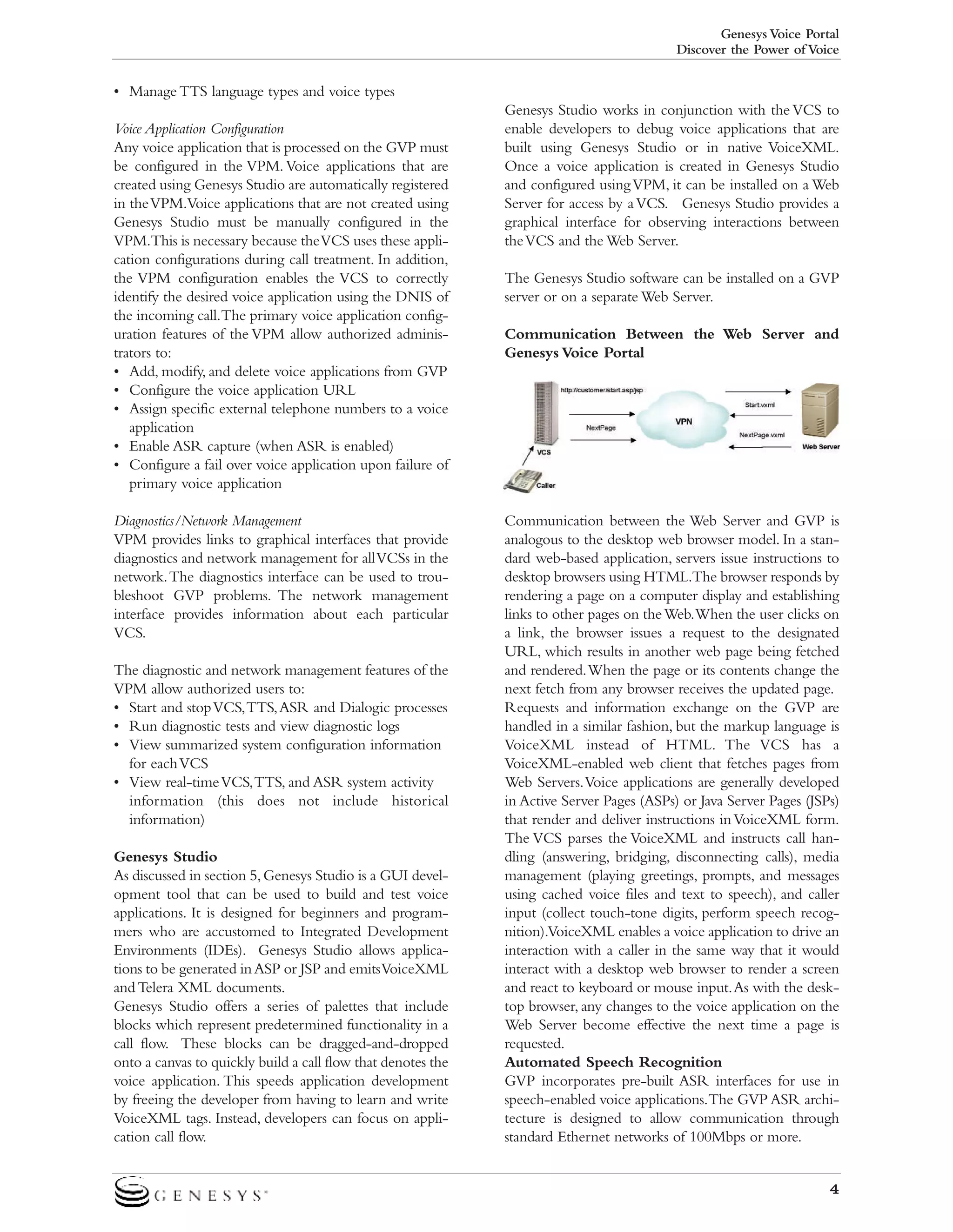 Genesys Voice Portal
Discover the Power of Voice

• Manage TTS language types and voice types
Voice Application Configuration
Any voice application that is processed on the GVP must
be configured in the VPM. Voice applications that are
created using Genesys Studio are automatically registered
in the VPM.Voice applications that are not created using
Genesys Studio must be manually configured in the
VPM.This is necessary because the VCS uses these application configurations during call treatment. In addition,
the VPM configuration enables the VCS to correctly
identify the desired voice application using the DNIS of
the incoming call.The primary voice application configuration features of the VPM allow authorized administrators to:
• Add, modify, and delete voice applications from GVP
• Configure the voice application URL
• Assign specific external telephone numbers to a voice
application
• Enable ASR capture (when ASR is enabled)
• Configure a fail over voice application upon failure of
primary voice application
Diagnostics/Network Management
VPM provides links to graphical interfaces that provide
diagnostics and network management for all VCSs in the
network.The diagnostics interface can be used to troubleshoot GVP problems. The network management
interface provides information about each particular
VCS.
The diagnostic and network management features of the
VPM allow authorized users to:
• Start and stop VCS,TTS,ASR and Dialogic processes
• Run diagnostic tests and view diagnostic logs
• View summarized system configuration information
for each VCS
• View real-time VCS,TTS, and ASR system activity
information (this does not include historical
information)
Genesys Studio
As discussed in section 5, Genesys Studio is a GUI development tool that can be used to build and test voice
applications. It is designed for beginners and programmers who are accustomed to Integrated Development
Environments (IDEs). Genesys Studio allows applications to be generated in ASP or JSP and emits VoiceXML
and Telera XML documents.
Genesys Studio offers a series of palettes that include
blocks which represent predetermined functionality in a
call flow. These blocks can be dragged-and-dropped
onto a canvas to quickly build a call flow that denotes the
voice application. This speeds application development
by freeing the developer from having to learn and write
VoiceXML tags. Instead, developers can focus on application call flow.

Genesys Studio works in conjunction with the VCS to
enable developers to debug voice applications that are
built using Genesys Studio or in native VoiceXML.
Once a voice application is created in Genesys Studio
and configured using VPM, it can be installed on a Web
Server for access by a VCS. Genesys Studio provides a
graphical interface for observing interactions between
the VCS and the Web Server.
The Genesys Studio software can be installed on a GVP
server or on a separate Web Server.
Communication Between the Web Server and
Genesys Voice Portal

Communication between the Web Server and GVP is
analogous to the desktop web browser model. In a standard web-based application, servers issue instructions to
desktop browsers using HTML.The browser responds by
rendering a page on a computer display and establishing
links to other pages on the Web.When the user clicks on
a link, the browser issues a request to the designated
URL, which results in another web page being fetched
and rendered.When the page or its contents change the
next fetch from any browser receives the updated page.
Requests and information exchange on the GVP are
handled in a similar fashion, but the markup language is
VoiceXML instead of HTML. The VCS has a
VoiceXML-enabled web client that fetches pages from
Web Servers.Voice applications are generally developed
in Active Server Pages (ASPs) or Java Server Pages (JSPs)
that render and deliver instructions in VoiceXML form.
The VCS parses the VoiceXML and instructs call handling (answering, bridging, disconnecting calls), media
management (playing greetings, prompts, and messages
using cached voice files and text to speech), and caller
input (collect touch-tone digits, perform speech recognition).VoiceXML enables a voice application to drive an
interaction with a caller in the same way that it would
interact with a desktop web browser to render a screen
and react to keyboard or mouse input.As with the desktop browser, any changes to the voice application on the
Web Server become effective the next time a page is
requested.
Automated Speech Recognition
GVP incorporates pre-built ASR interfaces for use in
speech-enabled voice applications.The GVP ASR architecture is designed to allow communication through
standard Ethernet networks of 100Mbps or more.
4

 