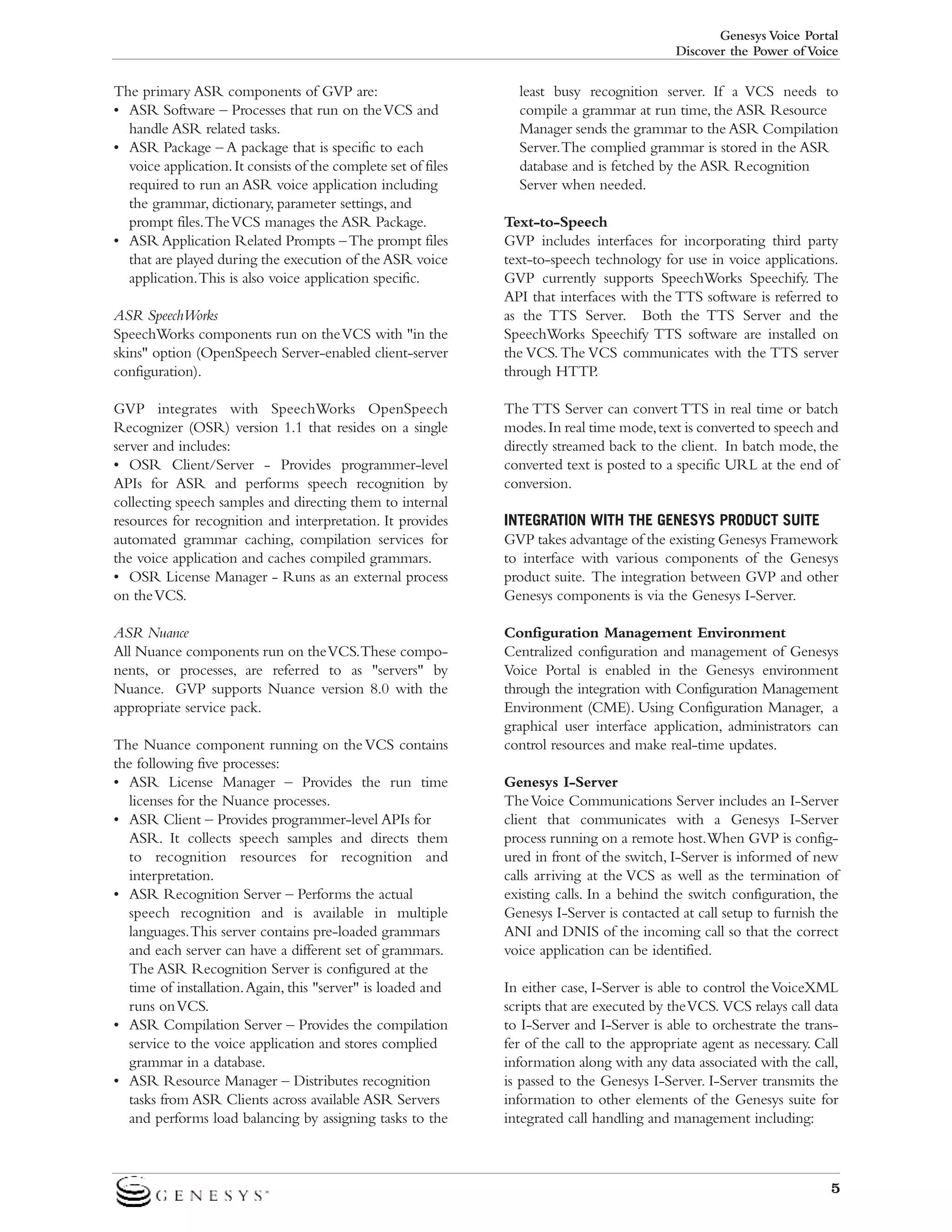 Genesys Voice Portal
Discover the Power of Voice

The primary ASR components of GVP are:
• ASR Software – Processes that run on the VCS and
handle ASR related tasks.
• ASR Package – A package that is specific to each
voice application. It consists of the complete set of files
required to run an ASR voice application including
the grammar, dictionary, parameter settings, and
prompt files.The VCS manages the ASR Package.
• ASR Application Related Prompts – The prompt files
that are played during the execution of the ASR voice
application.This is also voice application specific.
ASR SpeechWorks
SpeechWorks components run on the VCS with "in the
skins" option (OpenSpeech Server-enabled client-server
configuration).

least busy recognition server. If a VCS needs to
compile a grammar at run time, the ASR Resource
Manager sends the grammar to the ASR Compilation
Server.The complied grammar is stored in the ASR
database and is fetched by the ASR Recognition
Server when needed.
Text-to-Speech
GVP includes interfaces for incorporating third party
text-to-speech technology for use in voice applications.
GVP currently supports SpeechWorks Speechify. The
API that interfaces with the TTS software is referred to
as the TTS Server. Both the TTS Server and the
SpeechWorks Speechify TTS software are installed on
the VCS. The VCS communicates with the TTS server
through HTTP.

GVP integrates with SpeechWorks OpenSpeech
Recognizer (OSR) version 1.1 that resides on a single
server and includes:
• OSR Client/Server - Provides programmer-level
APIs for ASR and performs speech recognition by
collecting speech samples and directing them to internal
resources for recognition and interpretation. It provides
automated grammar caching, compilation services for
the voice application and caches compiled grammars.
• OSR License Manager - Runs as an external process
on the VCS.

The TTS Server can convert TTS in real time or batch
modes. In real time mode, text is converted to speech and
directly streamed back to the client. In batch mode, the
converted text is posted to a specific URL at the end of
conversion.

ASR Nuance
All Nuance components run on the VCS.These components, or processes, are referred to as "servers" by
Nuance. GVP supports Nuance version 8.0 with the
appropriate service pack.

Configuration Management Environment
Centralized configuration and management of Genesys
Voice Portal is enabled in the Genesys environment
through the integration with Configuration Management
Environment (CME). Using Configuration Manager, a
graphical user interface application, administrators can
control resources and make real-time updates.

The Nuance component running on the VCS contains
the following five processes:
• ASR License Manager – Provides the run time
licenses for the Nuance processes.
• ASR Client – Provides programmer-level APIs for
ASR. It collects speech samples and directs them
to recognition resources for recognition and
interpretation.
• ASR Recognition Server – Performs the actual
speech recognition and is available in multiple
languages.This server contains pre-loaded grammars
and each server can have a different set of grammars.
The ASR Recognition Server is configured at the
time of installation.Again, this "server" is loaded and
runs on VCS.
• ASR Compilation Server – Provides the compilation
service to the voice application and stores complied
grammar in a database.
• ASR Resource Manager – Distributes recognition
tasks from ASR Clients across available ASR Servers
and performs load balancing by assigning tasks to the

INTEGRATION WITH THE GENESYS PRODUCT SUITE
GVP takes advantage of the existing Genesys Framework
to interface with various components of the Genesys
product suite. The integration between GVP and other
Genesys components is via the Genesys I-Server.

Genesys I-Server
The Voice Communications Server includes an I-Server
client that communicates with a Genesys I-Server
process running on a remote host.When GVP is configured in front of the switch, I-Server is informed of new
calls arriving at the VCS as well as the termination of
existing calls. In a behind the switch configuration, the
Genesys I-Server is contacted at call setup to furnish the
ANI and DNIS of the incoming call so that the correct
voice application can be identified.
In either case, I-Server is able to control the VoiceXML
scripts that are executed by the VCS. VCS relays call data
to I-Server and I-Server is able to orchestrate the transfer of the call to the appropriate agent as necessary. Call
information along with any data associated with the call,
is passed to the Genesys I-Server. I-Server transmits the
information to other elements of the Genesys suite for
integrated call handling and management including:

5

 