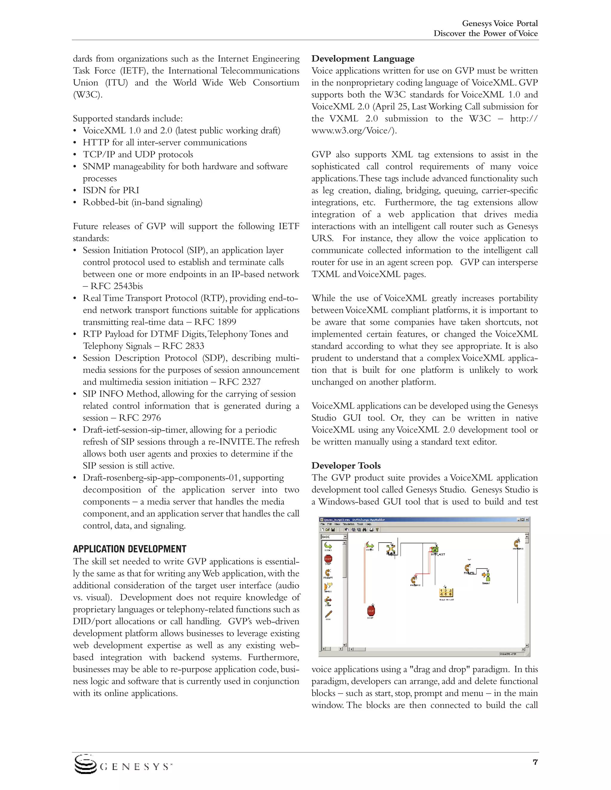 Genesys Voice Portal
Discover the Power of Voice

dards from organizations such as the Internet Engineering
Task Force (IETF), the International Telecommunications
Union (ITU) and the World Wide Web Consortium
(W3C).
Supported standards include:
• VoiceXML 1.0 and 2.0 (latest public working draft)
• HTTP for all inter-server communications
• TCP/IP and UDP protocols
• SNMP manageability for both hardware and software
processes
• ISDN for PRI
• Robbed-bit (in-band signaling)
Future releases of GVP will support the following IETF
standards:
• Session Initiation Protocol (SIP), an application layer
control protocol used to establish and terminate calls
between one or more endpoints in an IP-based network
– RFC 2543bis
• Real Time Transport Protocol (RTP), providing end-toend network transport functions suitable for applications
transmitting real-time data – RFC 1899
• RTP Payload for DTMF Digits,Telephony Tones and
Telephony Signals – RFC 2833
• Session Description Protocol (SDP), describing multimedia sessions for the purposes of session announcement
and multimedia session initiation – RFC 2327
• SIP INFO Method, allowing for the carrying of session
related control information that is generated during a
session – RFC 2976
• Draft-ietf-session-sip-timer, allowing for a periodic
refresh of SIP sessions through a re-INVITE.The refresh
allows both user agents and proxies to determine if the
SIP session is still active.
• Draft-rosenberg-sip-app-components-01, supporting
decomposition of the application server into two
components – a media server that handles the media
component, and an application server that handles the call
control, data, and signaling.
APPLICATION DEVELOPMENT
The skill set needed to write GVP applications is essentially the same as that for writing any Web application, with the
additional consideration of the target user interface (audio
vs. visual). Development does not require knowledge of
proprietary languages or telephony-related functions such as
DID/port allocations or call handling. GVP’s web-driven
development platform allows businesses to leverage existing
web development expertise as well as any existing webbased integration with backend systems. Furthermore,
businesses may be able to re-purpose application code, business logic and software that is currently used in conjunction
with its online applications.

Development Language
Voice applications written for use on GVP must be written
in the nonproprietary coding language of VoiceXML. GVP
supports both the W3C standards for VoiceXML 1.0 and
VoiceXML 2.0 (April 25, Last Working Call submission for
the VXML 2.0 submission to the W3C – http://
www.w3.org/Voice/).
GVP also supports XML tag extensions to assist in the
sophisticated call control requirements of many voice
applications.These tags include advanced functionality such
as leg creation, dialing, bridging, queuing, carrier-specific
integrations, etc. Furthermore, the tag extensions allow
integration of a web application that drives media
interactions with an intelligent call router such as Genesys
URS. For instance, they allow the voice application to
communicate collected information to the intelligent call
router for use in an agent screen pop. GVP can intersperse
TXML and VoiceXML pages.
While the use of VoiceXML greatly increases portability
between VoiceXML compliant platforms, it is important to
be aware that some companies have taken shortcuts, not
implemented certain features, or changed the VoiceXML
standard according to what they see appropriate. It is also
prudent to understand that a complex VoiceXML application that is built for one platform is unlikely to work
unchanged on another platform.
VoiceXML applications can be developed using the Genesys
Studio GUI tool. Or, they can be written in native
VoiceXML using any VoiceXML 2.0 development tool or
be written manually using a standard text editor.
Developer Tools
The GVP product suite provides a VoiceXML application
development tool called Genesys Studio. Genesys Studio is
a Windows-based GUI tool that is used to build and test

voice applications using a "drag and drop" paradigm. In this
paradigm, developers can arrange, add and delete functional
blocks – such as start, stop, prompt and menu – in the main
window. The blocks are then connected to build the call

7

 