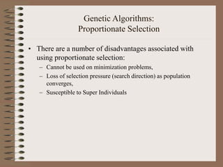 Genetic Algorithms:
Proportionate Selection
• There are a number of disadvantages associated with
using proportionate selection:
– Cannot be used on minimization problems,
– Loss of selection pressure (search direction) as population
converges,
– Susceptible to Super Individuals
 