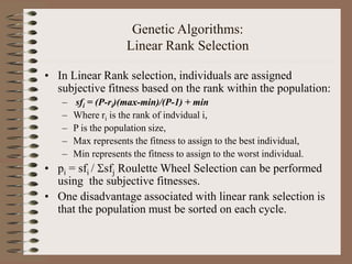 Genetic Algorithms:
Linear Rank Selection
• In Linear Rank selection, individuals are assigned
subjective fitness based on the rank within the population:
– sfi = (P-ri)(max-min)/(P-1) + min
– Where ri is the rank of indvidual i,
– P is the population size,
– Max represents the fitness to assign to the best individual,
– Min represents the fitness to assign to the worst individual.
• pi = sfi / sfj Roulette Wheel Selection can be performed
using the subjective fitnesses.
• One disadvantage associated with linear rank selection is
that the population must be sorted on each cycle.
 