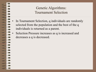 Genetic Algorithms:
Tournament Selection
• In Tournament Selection, q individuals are randomly
selected from the population and the best of the q
individuals is returned as a parent.
• Selection Pressure increases as q is increased and
decreases a q is decreased.
 
