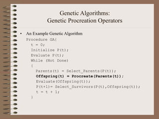 Genetic Algorithms:
Genetic Procreation Operators
• An Example Genetic Algorithm
Procedure GA{
t = 0;
Initialize P(t);
Evaluate P(t);
While (Not Done)
{
Parents(t) = Select_Parents(P(t));
Offspring(t) = Procreate(Parents(t));
Evaluate(Offspring(t));
P(t+1)= Select_Survivors(P(t),Offspring(t));
t = t + 1;
}
 