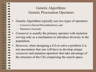 Genetic Algorithms:
Genetic Procreation Operators
• Genetic Algorithms typically use two types of operators:
– Crossover (Sexual Recombination), and
– Mutation (Asexual)
• Crossover is usually the primary operator with mutation
serving only as a mechanism to introduce diversity in the
population.
• However, when designing a GA to solve a problem it is
not uncommon that one will have to develop unique
crossover and mutation operators that take advantage of
the structure of the CSs comprising the search space.
 