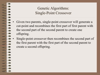 Genetic Algorithms:
Single-Point Crossover
• Given two parents, single-point crossover will generate a
cut-point and recombines the first part of first parent with
the second part of the second parent to create one
offspring.
• Single-point crossover then recombines the second part of
the first parent with the first part of the second parent to
create a second offspring.
 