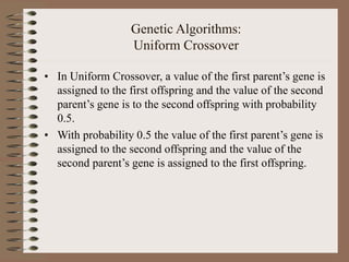 Genetic Algorithms:
Uniform Crossover
• In Uniform Crossover, a value of the first parent’s gene is
assigned to the first offspring and the value of the second
parent’s gene is to the second offspring with probability
0.5.
• With probability 0.5 the value of the first parent’s gene is
assigned to the second offspring and the value of the
second parent’s gene is assigned to the first offspring.
 