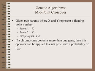 Genetic Algorithms:
Mid-Point Crossover
• Given two parents where X and Y represent a floating
point number:
– Parent 1: X
– Parent 2: Y
– Offspring: (X+Y)/2
• If a chromosome contains more than one gene, then this
operator can be applied to each gene with a probability of
Pmp.
 