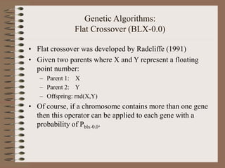 Genetic Algorithms:
Flat Crossover (BLX-0.0)
• Flat crossover was developed by Radcliffe (1991)
• Given two parents where X and Y represent a floating
point number:
– Parent 1: X
– Parent 2: Y
– Offspring: rnd(X,Y)
• Of course, if a chromosome contains more than one gene
then this operator can be applied to each gene with a
probability of Pblx-0.0.
 