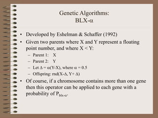 Genetic Algorithms:
BLX-
• Developed by Eshelman & Schaffer (1992)
• Given two parents where X and Y represent a floating
point number, and where X < Y:
– Parent 1: X
– Parent 2: Y
– Let  = (Y-X), where  = 0.5
– Offspring: rnd(X-, Y+ )
• Of course, if a chromosome contains more than one gene
then this operator can be applied to each gene with a
probability of Pblx-.
 