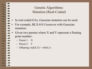 Genetic Algorithms:
Mutation (Real-Coded)
• In real-coded GAs, Gaussian mutation can be used.
• For example, BLX-0.0 Crossover with Gaussian
mutation.
• Given two parents where X and Y represent a floating
point number:
– Parent 1: X
– Parent 2: Y
– Offspring: rnd(X,Y) + N(0,1)
 