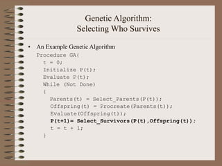 Genetic Algorithm:
Selecting Who Survives
• An Example Genetic Algorithm
Procedure GA{
t = 0;
Initialize P(t);
Evaluate P(t);
While (Not Done)
{
Parents(t) = Select_Parents(P(t));
Offspring(t) = Procreate(Parents(t));
Evaluate(Offspring(t));
P(t+1)= Select_Survivors(P(t),Offspring(t));
t = t + 1;
}
 