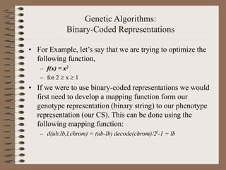 Genetic Algorithms:
Binary-Coded Representations
• For Example, let’s say that we are trying to optimize the
following function,
– f(x) = x2
– for 2  x  1
• If we were to use binary-coded representations we would
first need to develop a mapping function form our
genotype representation (binary string) to our phenotype
representation (our CS). This can be done using the
following mapping function:
– d(ub,lb,l,chrom) = (ub-lb) decode(chrom)/2l-1 + lb
 