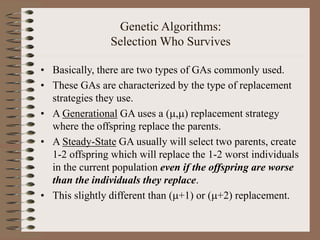 Genetic Algorithms:
Selection Who Survives
• Basically, there are two types of GAs commonly used.
• These GAs are characterized by the type of replacement
strategies they use.
• A Generational GA uses a (,) replacement strategy
where the offspring replace the parents.
• A Steady-State GA usually will select two parents, create
1-2 offspring which will replace the 1-2 worst individuals
in the current population even if the offspring are worse
than the individuals they replace.
• This slightly different than (+1) or (+2) replacement.
 