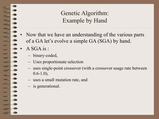 Genetic Algorithm:
Example by Hand
• Now that we have an understanding of the various parts
of a GA let’s evolve a simple GA (SGA) by hand.
• A SGA is :
– binary-coded,
– Uses proportionate selection
– uses single-point crossover (with a crossover usage rate between
0.6-1.0),
– uses a small mutation rate, and
– is generational.
 