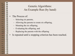 Genetic Algorithms:
An Example Run (by hand)
• The Process of:
– Selecting six parents,
– Allowing the parents to create six offspring,
– Mutating the six offspring,
– Evaluating the offspring, and
– Replacing the parents with the offspring
• Is repeated until a stopping criterion has been reached.
 