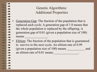Genetic Algorithms:
Additional Properties
• Generation Gap: The fraction of the population that is
replaced each cycle. A generation gap of 1.0 means that
the whole population is replaced by the offspring. A
generation gap of 0.01 (given a population size of 100)
means ______________.
• Elitism: The fraction of the population that is guaranteed
to survive to the next cycle. An elitism rate of 0.99
(given a population size of 100) means ___________ and
an elitism rate of 0.01 means _______________.
 