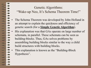 Genetic Algorithms:
“Wake-up Neo, It’s Schema Theorem Time!”
• The Schema Theorem was developed by John Holland in
an attempt to explain the quickness and efficiency of
genetic search (for a Simple Genetic Algorithm).
• His explanation was that GAs operate on large number of
schemata, in parallel. These schemata can be seen as
building-blocks. Thus, GAs solves problems by
assembling building blocks similar to the way a child
build structures with building blocks.
• This explanation is known as the “Building-Block
Hypothesis”.
 