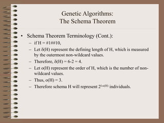Genetic Algorithms:
The Schema Theorem
• Schema Theorem Terminology (Cont.):
– if H = #1##10,
– Let (H) represent the defining length of H, which is measured
by the outermost non-wildcard values.
– Therefore, (H) = 6-2 = 4.
– Let o(H) represent the order of H, which is the number of non-
wildcard values.
– Thus, o(H) = 3.
– Therefore schema H will represent 2l-o(H) individuals.
 