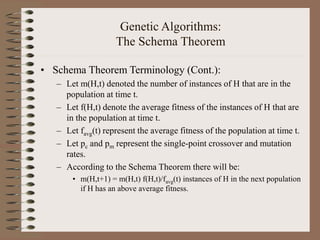Genetic Algorithms:
The Schema Theorem
• Schema Theorem Terminology (Cont.):
– Let m(H,t) denoted the number of instances of H that are in the
population at time t.
– Let f(H,t) denote the average fitness of the instances of H that are
in the population at time t.
– Let favg(t) represent the average fitness of the population at time t.
– Let pc and pm represent the single-point crossover and mutation
rates.
– According to the Schema Theorem there will be:
• m(H,t+1) = m(H,t) f(H,t)/favg(t) instances of H in the next population
if H has an above average fitness.
 