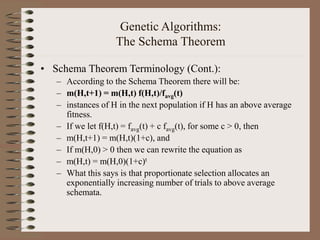 Genetic Algorithms:
The Schema Theorem
• Schema Theorem Terminology (Cont.):
– According to the Schema Theorem there will be:
– m(H,t+1) = m(H,t) f(H,t)/favg(t)
– instances of H in the next population if H has an above average
fitness.
– If we let f(H,t) = favg(t) + c favg(t), for some c > 0, then
– m(H,t+1) = m(H,t)(1+c), and
– If m(H,0) > 0 then we can rewrite the equation as
– m(H,t) = m(H,0)(1+c)t
– What this says is that proportionate selection allocates an
exponentially increasing number of trials to above average
schemata.
 