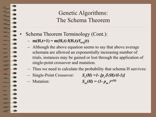 Genetic Algorithms:
The Schema Theorem
• Schema Theorem Terminology (Cont.):
– m(H,t+1) = m(H,t) f(H,t)/favg(t)
– Although the above equation seems to say that above average
schemata are allowed an exponentially increasing number of
trials, instances may be gained or lost through the application of
single-point crossover and mutation.
– Thus we need to calculate the probability that schema H survives:
– Single-Point Crossover: Sc(H) =1- [pc (H)/(l-1)]
– Mutation: Sm(H) = (1- pm )o(H)
 