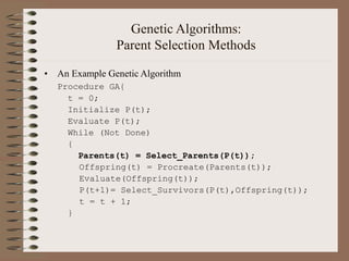Genetic Algorithms:
Parent Selection Methods
• An Example Genetic Algorithm
Procedure GA{
t = 0;
Initialize P(t);
Evaluate P(t);
While (Not Done)
{
Parents(t) = Select_Parents(P(t));
Offspring(t) = Procreate(Parents(t));
Evaluate(Offspring(t));
P(t+1)= Select_Survivors(P(t),Offspring(t));
t = t + 1;
}
 