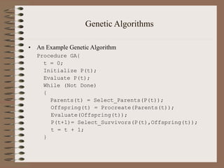 Genetic Algorithms
• An Example Genetic Algorithm
Procedure GA{
t = 0;
Initialize P(t);
Evaluate P(t);
While (Not Done)
{
Parents(t) = Select_Parents(P(t));
Offspring(t) = Procreate(Parents(t));
Evaluate(Offspring(t));
P(t+1)= Select_Survivors(P(t),Offspring(t));
t = t + 1;
}
 