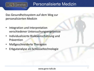 www.gene-talk.de
Personalisierte Medizin
Das Gesundheitssystem auf dem Weg zur
personalisierten Medizin
• Integration und Interpretation
verschiedener Untersuchungsergebnisse
• Individualisierte Risikoeinschätzung und
Prävention
• Maßgeschneiderte Therapien
• Erbgutanalyse als Schlüsseltechnologie
2
 