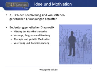 www.gene-talk.de
Idee und Motivation
• 2 – 3 % der Bevölkerung sind von seltenen
genetischen Erkrankungen betroffen
• Bedeutung genetischer Diagnostik
– Klärung der Krankheitsursache
– Vorsorge, Prognose und Beratung
– Therapie und gezielte Medikation
– Vererbung und Familienplanung
3
 