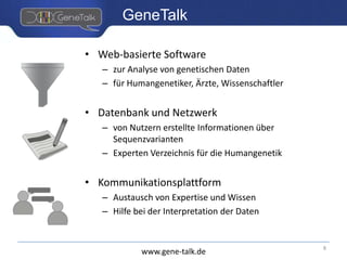 www.gene-talk.de
GeneTalk
• Web-basierte Software
– zur Analyse von genetischen Daten
– für Humangenetiker, Ärzte, Wissenschaftler
• Datenbank und Netzwerk
– von Nutzern erstellte Informationen über
Sequenzvarianten
– Experten Verzeichnis für die Humangenetik
• Kommunikationsplattform
– Austausch von Expertise und Wissen
– Hilfe bei der Interpretation der Daten
8
 