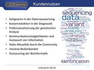 www.gene-talk.de
Kundennutzen
• Zeitgewinn in der Datenauswertung
• Kostenreduktion in der Diagnostik
• Professionalisierung der genetischen
Analyse
• Kommunikationsmöglichkeiten und
Austausch von Information
• Hohe Aktualität durch die Community
• Intuitive Bedienbarkeit
• Outsourcing der Bioinformatik
9
 