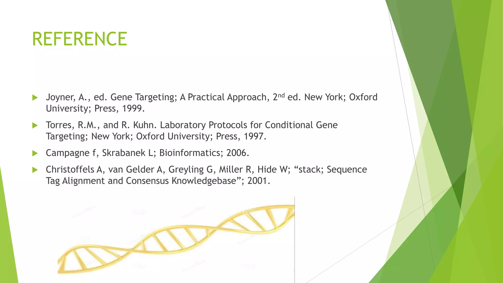 REFERENCE
 Joyner, A., ed. Gene Targeting; A Practical Approach, 2nd ed. New York; Oxford
University; Press, 1999.
 Torres, R.M., and R. Kuhn. Laboratory Protocols for Conditional Gene
Targeting; New York; Oxford University; Press, 1997.
 Campagne f, Skrabanek L; Bioinformatics; 2006.
 Christoffels A, van Gelder A, Greyling G, Miller R, Hide W; “stack; Sequence
Tag Alignment and Consensus Knowledgebase”; 2001.
 
