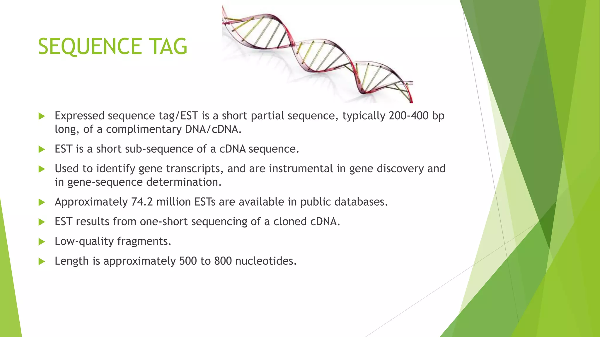 SEQUENCE TAG
 Expressed sequence tag/EST is a short partial sequence, typically 200-400 bp
long, of a complimentary DNA/cDNA.
 EST is a short sub-sequence of a cDNA sequence.
 Used to identify gene transcripts, and are instrumental in gene discovery and
in gene-sequence determination.
 Approximately 74.2 million ESTs are available in public databases.
 EST results from one-short sequencing of a cloned cDNA.
 Low-quality fragments.
 Length is approximately 500 to 800 nucleotides.
 
