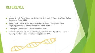 REFERENCE
 Joyner, A., ed. Gene Targeting; A Practical Approach, 2nd ed. New York; Oxford
University; Press, 1999.
 Torres, R.M., and R. Kuhn. Laboratory Protocols for Conditional Gene
Targeting; New York; Oxford University; Press, 1997.
 Campagne f, Skrabanek L; Bioinformatics; 2006.
 Christoffels A, van Gelder A, Greyling G, Miller R, Hide W; “stack; Sequence
Tag Alignment and Consensus Knowledgebase”; 2001.
 