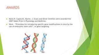 AWARDS
 Mario R. Capecchi, Martin. J. Evans and Oliver Smithies were awarded the
2007 Nobel Prize in Physiology and Medicine.
 Work – “Principles for introducing specific gene modifications in mice by the
use of embryonic stem cells”, or gene targeting.
 