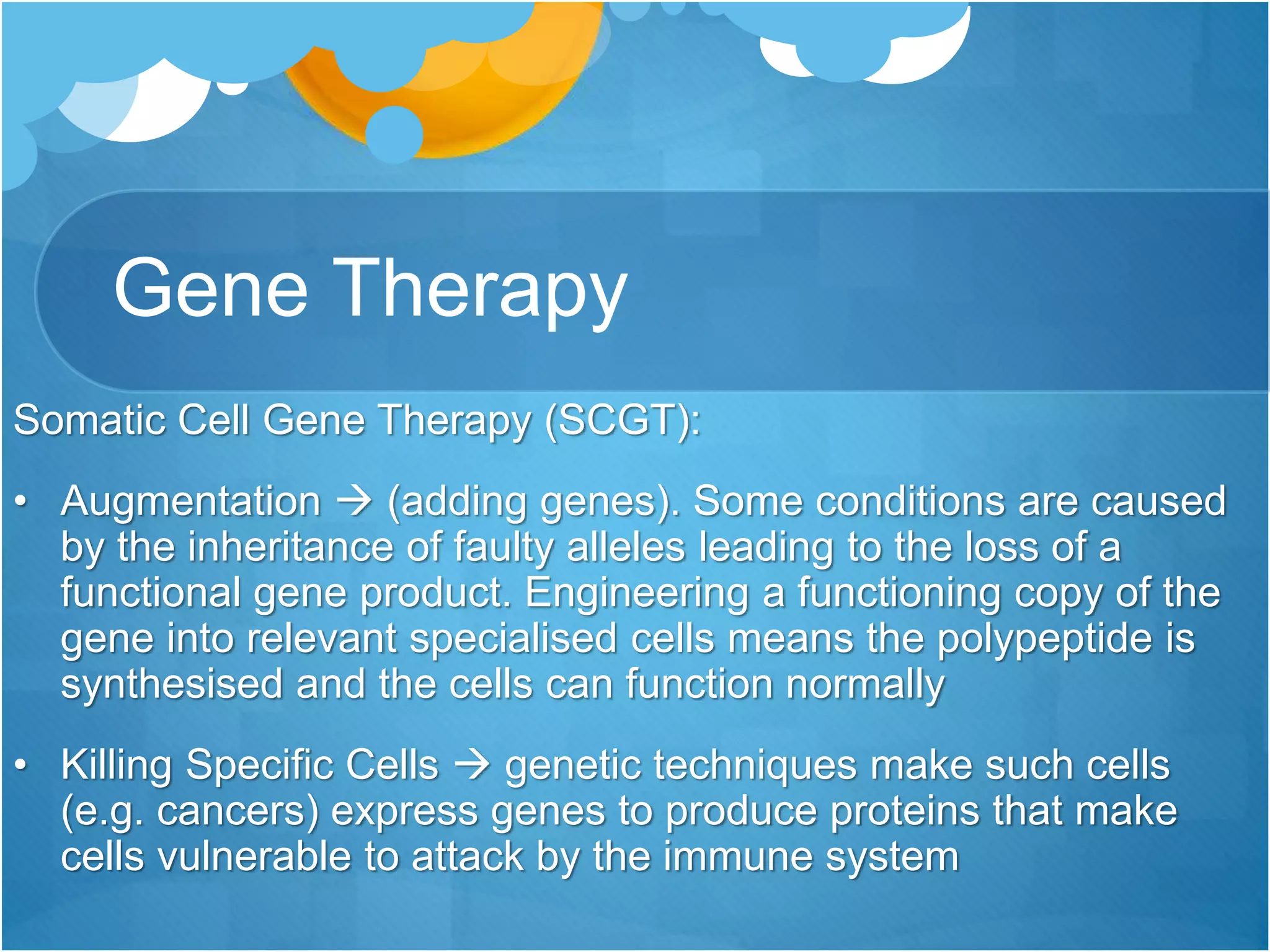Gene Therapy
Somatic Cell Gene Therapy (SCGT):
• Augmentation  (adding genes). Some conditions are caused
by the inheritance of faulty alleles leading to the loss of a
functional gene product. Engineering a functioning copy of the
gene into relevant specialised cells means the polypeptide is
synthesised and the cells can function normally
• Killing Specific Cells  genetic techniques make such cells
(e.g. cancers) express genes to produce proteins that make
cells vulnerable to attack by the immune system
 