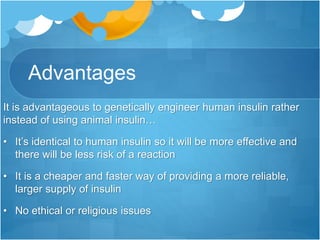 Advantages
It is advantageous to genetically engineer human insulin rather
instead of using animal insulin…
• It’s identical to human insulin so it will be more effective and
there will be less risk of a reaction
• It is a cheaper and faster way of providing a more reliable,
larger supply of insulin
• No ethical or religious issues
 