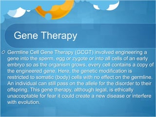 Gene Therapy
Germline Cell Gene Therapy (GCGT) involved engineering a
gene into the sperm, egg or zygote or into all cells of an early
embryo so as the organism grows, every cell contains a copy of
the engineered gene. Here, the genetic modification is
restricted to somatic (body) cells with no effect on the germline.
An individual can still pass on the allele for the disorder to their
offspring. This gene therapy, although legal, is ethically
unacceptable for fear it could create a new disease or interfere
with evolution.
 