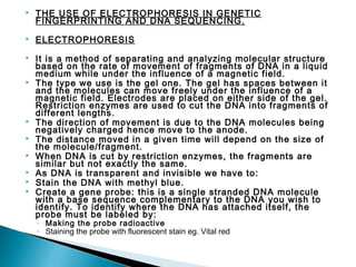 

THE USE OF ELECTROPHORESIS IN GENETIC
FINGERPRINTING AND DNA SEQUENCING.



ELECTROPHORESIS



It is a method of separating and analyzing molecular structure
based on the rate of movement of fragments of DNA in a liquid
medium while under the influence of a magnetic field.
The type we use is the gel one. The gel has spaces between it
and the molecules can move freely under the influence of a
magnetic field. Electrodes are placed on either side of the gel.
Restriction enzymes are used to cut the DNA into fragments of
different lengths.
The direction of movement is due to the DNA molecules being
negatively charged hence move to the anode.
The distance moved in a given time will depend on the size of
the molecule/fragment.
When DNA is cut by restriction enzymes, the fragments are
similar but not exactly the same.
As DNA is transparent and invisible we have to:
Stain the DNA with methyl blue.
Create a gene probe: this is a single stranded DNA molecule
with a base sequence complementary to the DNA you wish to
identify. To identify where the DNA has attached itself, the
probe must be labeled by:










◦ Making the probe radioactive
◦ Staining the probe with fluorescent stain eg. Vital red

 