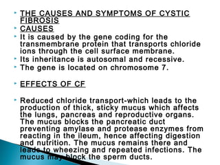 

THE CAUSES AND SYMPTOMS OF CYSTIC
FIBROSIS
CAUSES
It is caused by the gene coding for the
transmembrane protein that transports chloride
ions through the cell surface membrane.
Its inheritance is autosomal and recessive.
The gene is located on chromosome 7.



EFFECTS OF CF



Reduced chloride transport-which leads to the
production of thick, sticky mucus which affects
the lungs, pancreas and reproductive organs.
The mucus blocks the pancreatic duct
preventing amylase and protease enzymes from
reacting in the ileum, hence affecting digestion
and nutrition. The mucus remains there and
leads to wheezing and repeated infections. The
mucus may block the sperm ducts.







 