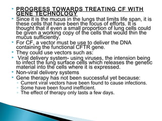 









PROGRESS TOWARDS TREATING CF WITH
GENE TECHNOLOGY
Since it is the mucus in the lungs that limits life span, it is
these cells that have been the focus of efforts. It is
thought that if even a small proportion of lung cells could
be given a working copy of the cells that would thin the
mucus sufficiently.
For CF, a vector must be use to deliver the DNA
containing the functional CFTR gene.
They could use vectors such as:
Viral delivery system- using viruses, the intension being
to infect the lung surface cells which releases the genetic
material into the cells where it is expressed.
Non-viral delivery systems
Gene therapy has not been successful yet because:
◦ Current viral vectors have been found to cause infections.
◦ Some have been found inefficient.
◦ The effect of therapy only lasts a few days.

 