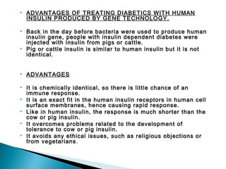 

ADVANTAGES OF TREATING DIABETICS WITH HUMAN
INSULIN PRODUCED BY GENE TECHNOLOGY.



Back in the day before bacteria were used to produce human
insulin gene, people with insulin dependent diabetes were
injected with insulin from pigs or cattle.
Pig or cattle insulin is similar to human insulin but it is not
identical.





ADVANTAGES



It is chemically identical, so there is little chance of an
immune response.
It is an exact fit in the human insulin receptors in human cell
surface membranes, hence causing rapid response.
Like in human insulin, the response is much shorter than the
cow or pig insulin.
It overcomes problems related to the development of
tolerance to cow or pig insulin.
It avoids any ethical issues, such as religious objections or
from vegetarians .






 