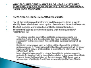 

WHY FLOURESCENT MARKERS OR (EASILY STAINED
SUBSTANCES) ARE NOW USED INSTEAD OF ANTIBIOTIC
RESISTANT MARKERS.



HOW ARE ANTIBIOTIC MARKERS USED?



Not all the bacteria are transformed and there needs to be a way to
identify those which have taken up the plasmids and those that have not.
The first methods were based on antibiotic resistant markers.
The method used to identify the bacteria with the required DNA
recombinant IS:




◦

◦

◦

The original selected plasmid has antibiotic resistance genes to two
antibiotics A and B and those bacteria that have the plasmid will grow
successfully in the presence of these antibiotics but those lacking will be
killed.
Restriction enzymes are used to cut the middle of one of the antibiotic
resistance gene, B. Those bacteria that had been transformed will no longer
have a working copy of antibiotic B as a result of being interrupted by the
cDNA insulin gene.
Many plasmids have a working copy of the antibiotic resistance gene to
antibiotic B, showing that the plasmids have failed to form recombinant DNA.
However those that have taken up the recombinant DNA do not have a
working copy of antibiotic A and there are ways to identify them. This is:

 