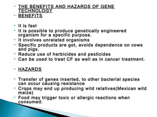 


THE BENEFITS AND HAZARDS OF GENE
TECHNOLOGY
BENEFITS



It is fast
It is possible to produce genetically engineered
organism for a specific purpose.
It involves unrelated organisms
Specific products are got, avoids dependence on cows
and pigs.
Reduce use of herbicides and pesticides
Can be used to treat CF as well as in cancer treatment.



HAZARDS



Transfer of genes inserted, to other bacterial species
can occur causing resistance
Crops may end up producing wild relatives(Mexican wild
maize)
Food may trigger toxic or allergic reactions when
consumed.










 