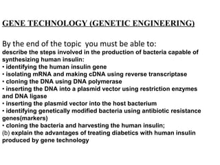 GENE TECHNOLOGY (GENETIC ENGINEERING)
By the end of the topic you must be able to:
describe the steps involved in the production of bacteria capable of
synthesizing human insulin:
• identifying the human insulin gene
• isolating mRNA and making cDNA using reverse transcriptase
• cloning the DNA using DNA polymerase
• inserting the DNA into a plasmid vector using restriction enzymes
and DNA ligase
• inserting the plasmid vector into the host bacterium
• identifying genetically modified bacteria using antibiotic resistance
genes(markers)
• cloning the bacteria and harvesting the human insulin;
(b) explain the advantages of treating diabetics with human insulin
produced by gene technology
 