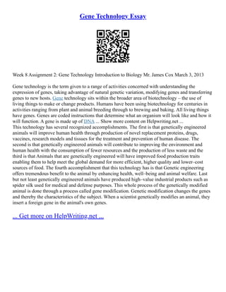 Gene Technology Essay
Week 8 Assignment 2: Gene Technology Introduction to Biology Mr. James Cox March 3, 2013
Gene technology is the term given to a range of activities concerned with understanding the
expression of genes, taking advantage of natural genetic variation, modifying genes and transferring
genes to new hosts. Gene technology sits within the broader area of biotechnology – the use of
living things to make or change products. Humans have been using biotechnology for centuries in
activities ranging from plant and animal breeding through to brewing and baking. All living things
have genes. Genes are coded instructions that determine what an organism will look like and how it
will function. A gene is made up of DNA ... Show more content on Helpwriting.net ...
This technology has several recognized accomplishments. The first is that genetically engineered
animals will improve human health through production of novel replacement proteins, drugs,
vaccines, research models and tissues for the treatment and prevention of human disease. The
second is that genetically engineered animals will contribute to improving the environment and
human health with the consumption of fewer resources and the production of less waste and the
third is that Animals that are genetically engineered will have improved food production traits
enabling them to help meet the global demand for more efficient, higher quality and lower–cost
sources of food. The fourth accomplishment that this technology has is that Genetic engineering
offers tremendous benefit to the animal by enhancing health, well–being and animal welfare. Last
but not least genetically engineered animals have produced high–value industrial products such as
spider silk used for medical and defense purposes. This whole process of the genetically modified
animal is done through a process called gene modification. Genetic modification changes the genes
and thereby the characteristics of the subject. When a scientist genetically modifies an animal, they
insert a foreign gene in the animal's own genes.
... Get more on HelpWriting.net ...
 