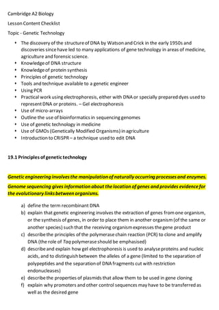 Cambridge A2 Biology
Lesson Content Checklist
Topic - Genetic Technology
 The discovery of the structureof DNA by Watson and Crick in the early 1950s and
discoveries sincehave led to many applications of gene technology in areas of medicine,
agriculture and forensic science.
 Knowledgeof DNA structure
 Knowledgeof protein synthesis
 Principles of genetic technology
 Tools and technique available to a genetic engineer
 Using PCR
 Practical work using electrophoresis, either with DNA or specially prepared dyes used to
representDNA or proteins. – Gel electrophoresis
 Use of micro-arrays
 Outline the use of bioinformatics in sequencing genomes
 Use of genetic technology in medicine
 Use of GMOs (Genetically Modified Organisms) in agriculture
 Introduction to CRISPR – a technique used to edit DNA
19.1 Principles of genetic technology
Genetic engineering involvesthe manipulation of naturally occurring processesand enzymes.
Genome sequencing gives information about thelocation of genes and provides evidencefor
the evolutionary linksbetween organisms.
a) define the term recombinant DNA
b) explain that genetic engineering involves the extraction of genes from one organism,
or the synthesis of genes, in order to place them in another organism (of the same or
another species) such that the receiving organism expresses thegene product
c) describethe principles of the polymerasechain reaction (PCR) to clone and amplify
DNA (the role of Taq polymeraseshould be emphasised)
d) describeand explain how gel electrophoresis is used to analyseproteins and nucleic
acids, and to distinguish between the alleles of a gene (limited to the separation of
polypeptides and the separation of DNA fragments cut with restriction
endonucleases)
e) describethe properties of plasmids that allow them to be used in gene cloning
f) explain why promoters and other control sequences may have to be transferred as
well as the desired gene
 