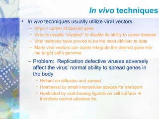 • In vivo techniques usually utilize viral vectors
– Virus = carrier of desired gene
– Virus is usually “crippled” to disable its ability to cause disease
– Viral methods have proved to be the most efficient to date
– Many viral vectors can stable integrate the desired gene into
the target cell’s genome
In vivo techniques
– Problem: Replication defective viruses adversely
affect the virus’ normal ability to spread genes in
the body
• Reliant on diffusion and spread
• Hampered by small intercellular spaces for transport
• Restricted by viral-binding ligands on cell surface 
therefore cannot advance far.
 