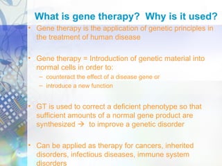 What is gene therapy? Why is it used?
• Gene therapy is the application of genetic principles in
the treatment of human disease
• Gene therapy = Introduction of genetic material into
normal cells in order to:
– counteract the effect of a disease gene or
– introduce a new function
• GT is used to correct a deficient phenotype so that
sufficient amounts of a normal gene product are
synthesized  to improve a genetic disorder
• Can be applied as therapy for cancers, inherited
disorders, infectious diseases, immune system
disorders
 